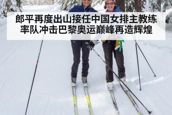 郎平再度出山接任中国女排主教练率队冲击巴黎奥运巅峰再造辉煌